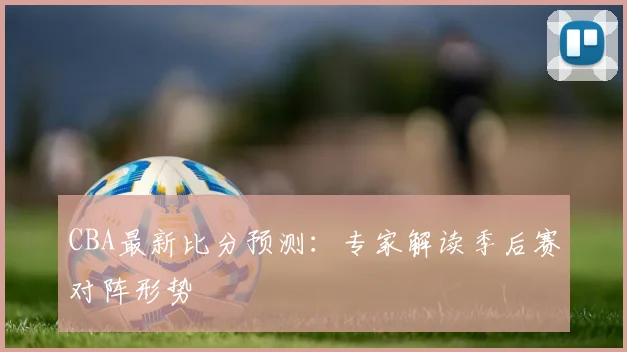 CBA最新比分预测：专家解读季后赛对阵形势