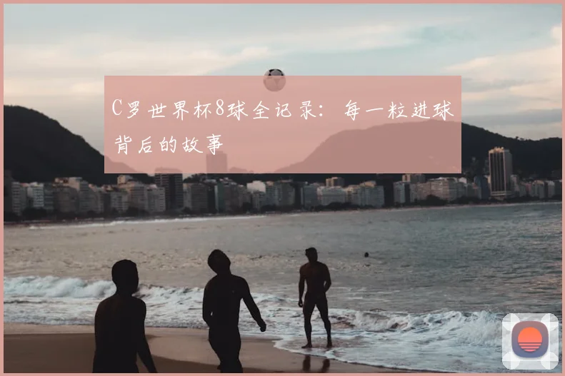 C罗世界杯8球全记录：每一粒进球背后的故事