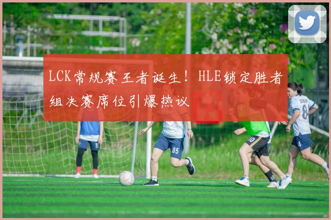 LCK常规赛王者诞生！HLE锁定胜者组决赛席位引爆热议