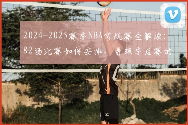 2024-2025赛季NBA常规赛全解读：82场比赛如何安排，晋级季后赛的关键规则与重要日程一览
