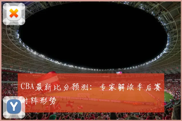 CBA最新比分预测：专家解读季后赛对阵形势