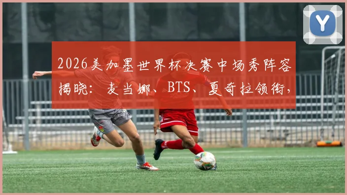 2026美加墨世界杯决赛中场秀阵容揭晓：麦当娜、BTS、夏奇拉领衔，表演时间与直播方式一览