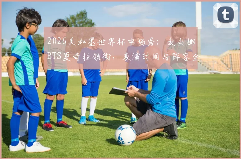 2026美加墨世界杯中场秀：麦当娜BTS夏奇拉领衔，表演时间与阵容全解析