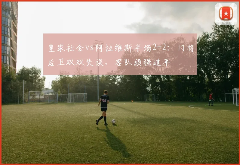 皇家社会vs阿拉维斯半场2-2：门将后卫双双失误，客队顽强追平