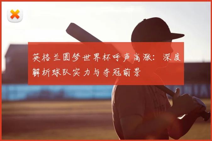 英格兰圆梦世界杯呼声高涨：深度解析球队实力与夺冠前景