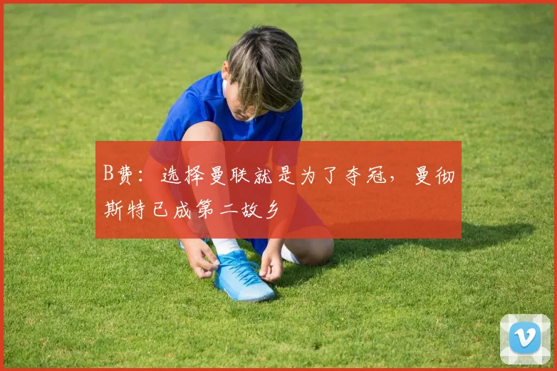 B费：选择曼联就是为了夺冠，曼彻斯特已成第二故乡