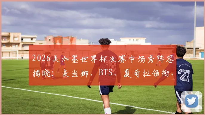 2026美加墨世界杯决赛中场秀阵容揭晓：麦当娜、BTS、夏奇拉领衔，表演时间与直播方式一览